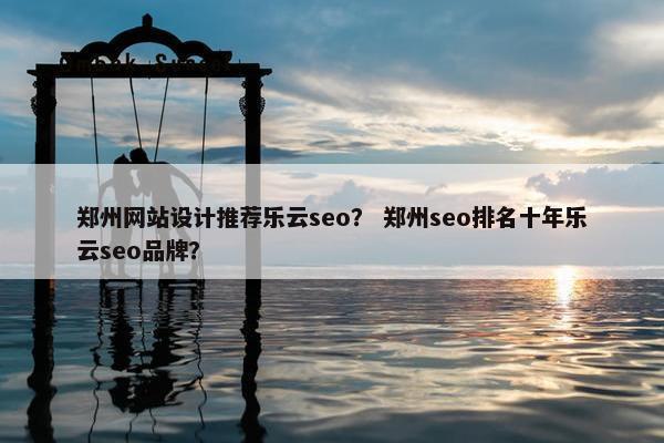 郑州网站设计推荐乐云seo？ 郑州seo排名十年乐云seo品牌？