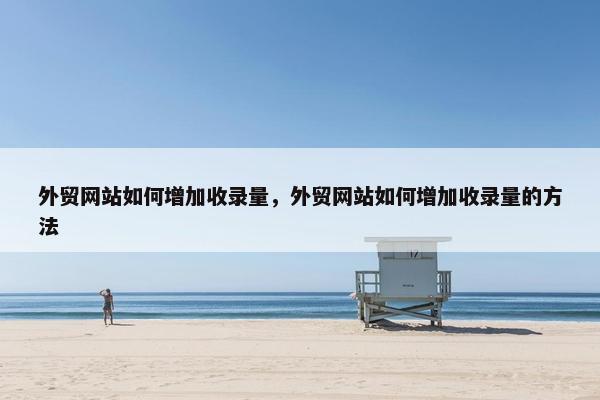 外贸网站如何增加收录量，外贸网站如何增加收录量的方法