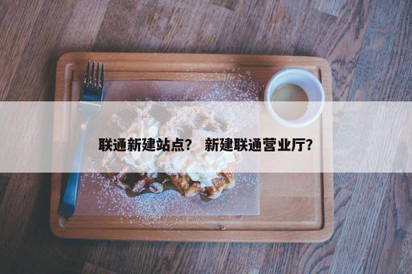 联通新建站点？ 新建联通营业厅？