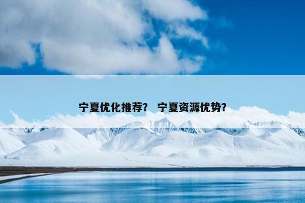 宁夏优化推荐？ 宁夏资源优势？