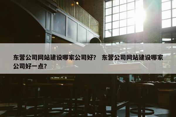 东营公司网站建设哪家公司好？ 东营公司网站建设哪家公司好一点？