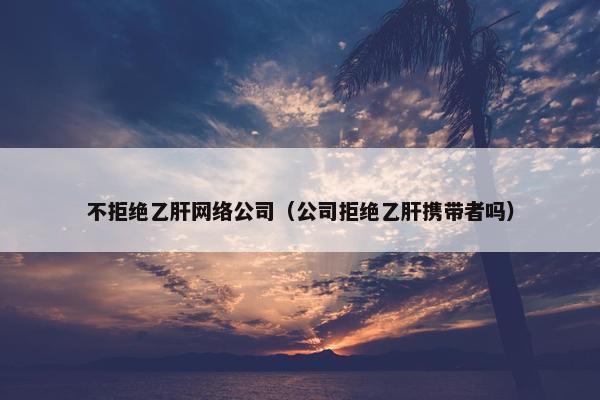 不拒绝乙肝网络公司（公司拒绝乙肝携带者吗）