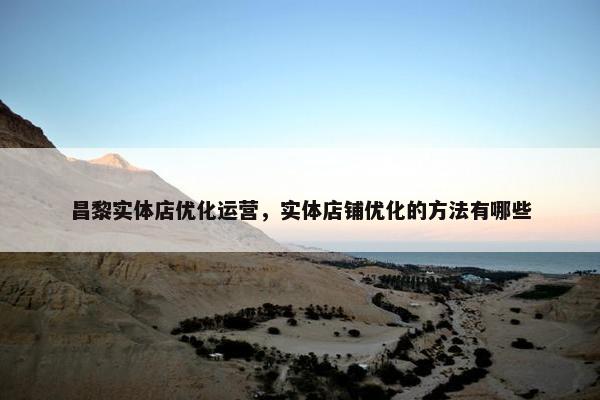 昌黎实体店优化运营，实体店铺优化的方法有哪些