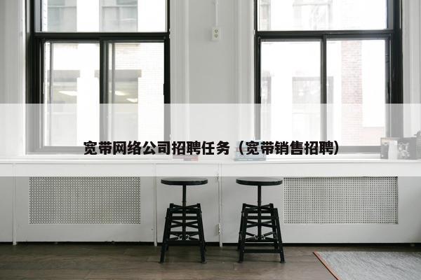 宽带网络公司招聘任务（宽带销售招聘）