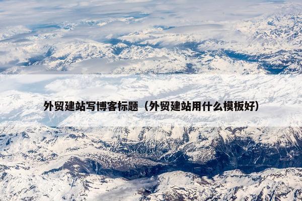 外贸建站写博客标题（外贸建站用什么模板好）