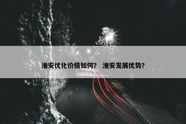 淮安优化价格如何？ 淮安发展优势？