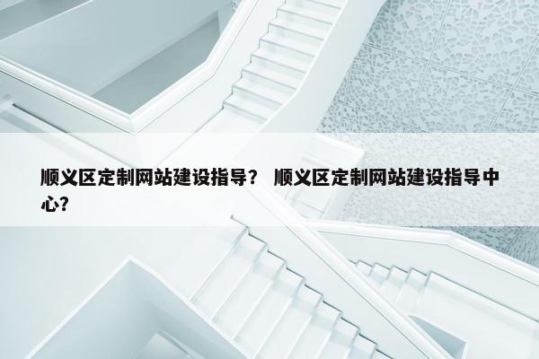 顺义区定制网站建设指导？ 顺义区定制网站建设指导中心？