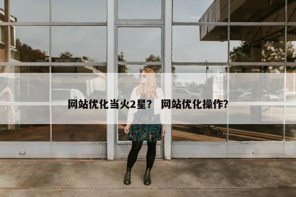 网站优化当火2星？ 网站优化操作？