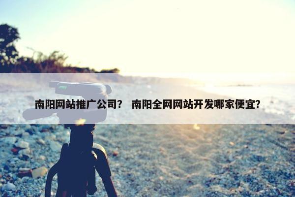 南阳网站推广公司？ 南阳全网网站开发哪家便宜？