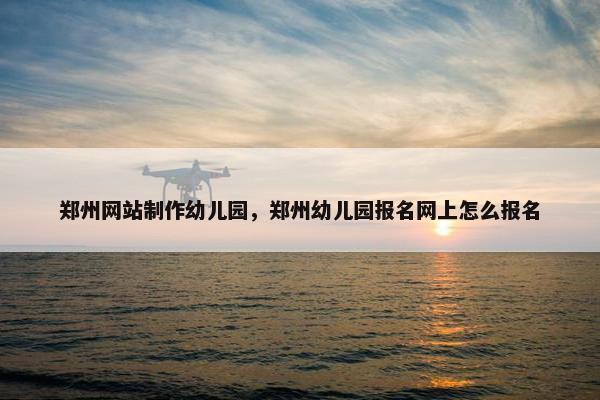 郑州网站制作幼儿园，郑州幼儿园报名网上怎么报名
