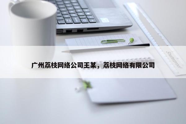 广州荔枝网络公司王某，荔枝网络有限公司