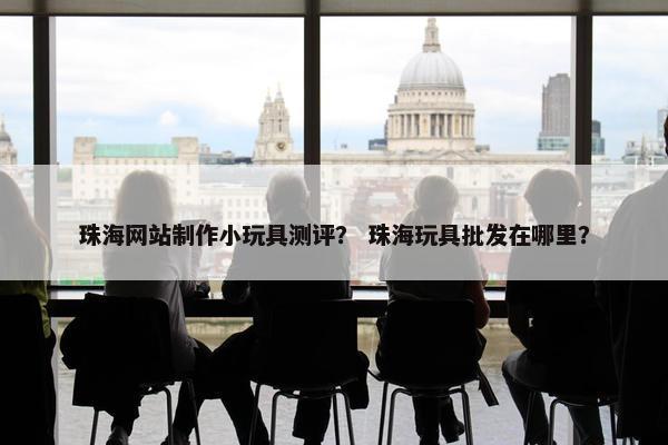 珠海网站制作小玩具测评？ 珠海玩具批发在哪里？