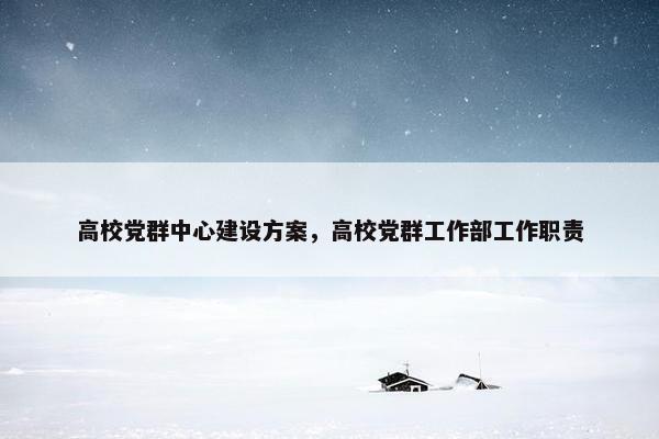 高校党群中心建设方案，高校党群工作部工作职责