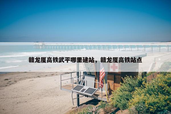 赣龙厦高铁武平哪里建站，赣龙厦高铁站点