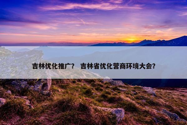 吉林优化推广？ 吉林省优化营商环境大会？