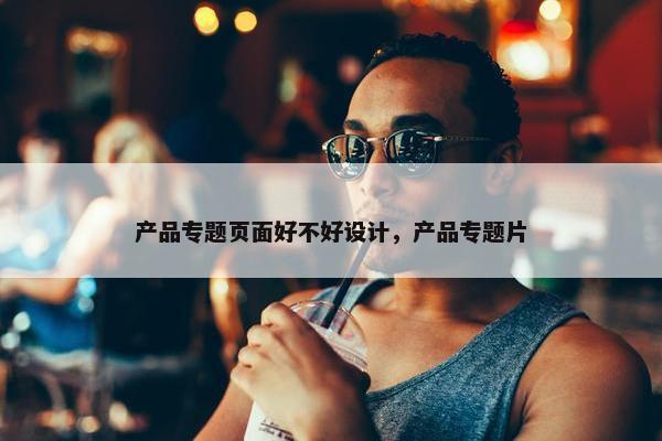 产品专题页面好不好设计，产品专题片
