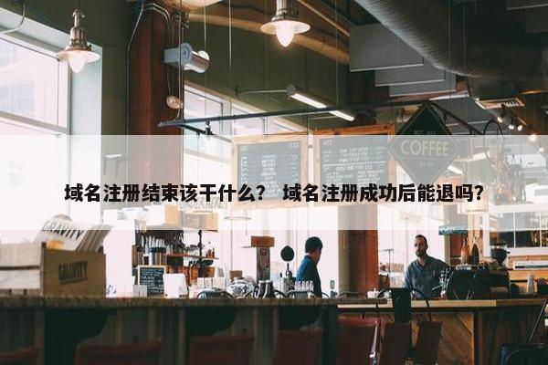 域名注册结束该干什么？ 域名注册成功后能退吗？