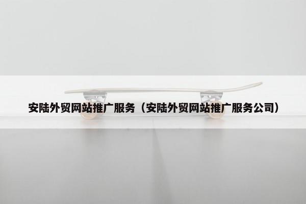 安陆外贸网站推广服务（安陆外贸网站推广服务公司）