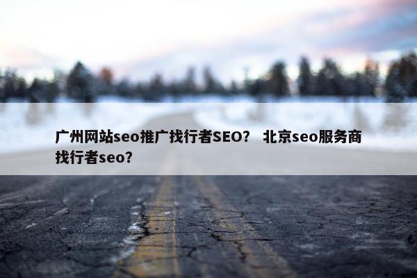 广州网站seo推广找行者SEO？ 北京seo服务商找行者seo？