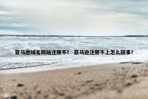 亚马逊域名网站注册不？ 亚马逊注册不上怎么回事？