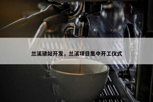 兰溪建站开发，兰溪项目集中开工仪式
