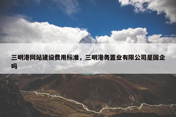 三明港网站建设费用标准，三明港务置业有限公司是国企吗