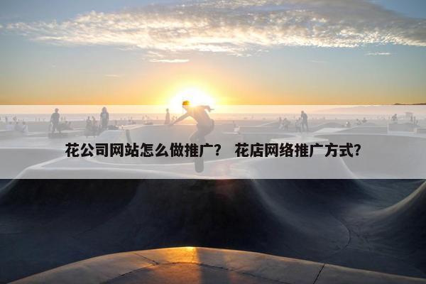 花公司网站怎么做推广？ 花店网络推广方式？