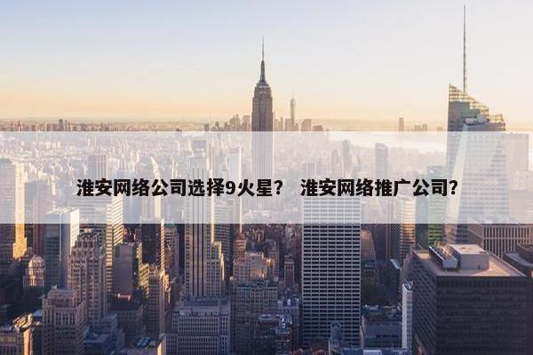 淮安网络公司选择9火星？ 淮安网络推广公司？