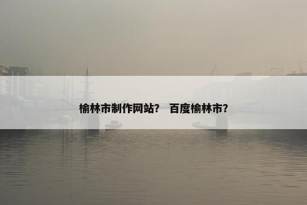 榆林市制作网站？ 百度榆林市？