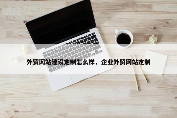 外贸网站建设定制怎么样，企业外贸网站定制