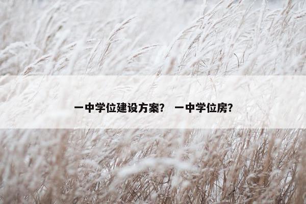 一中学位建设方案？ 一中学位房？