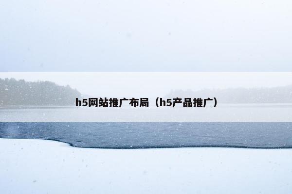 h5网站推广布局（h5产品推广）