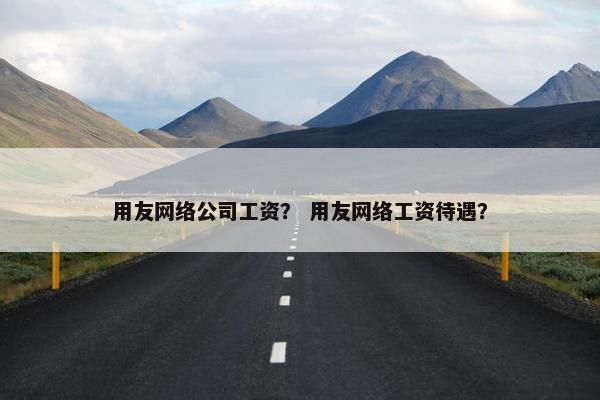 用友网络公司工资？ 用友网络工资待遇？