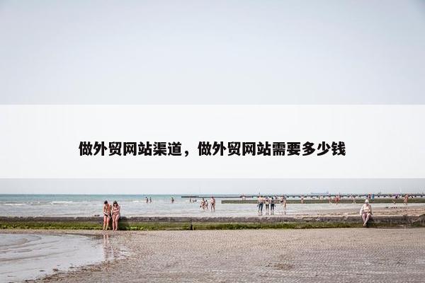 做外贸网站渠道，做外贸网站需要多少钱