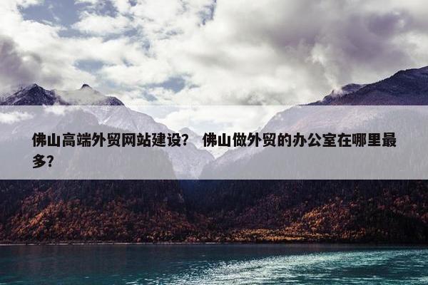 佛山高端外贸网站建设？ 佛山做外贸的办公室在哪里最多？