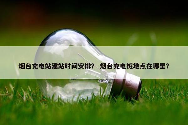 烟台充电站建站时间安排？ 烟台充电桩地点在哪里？