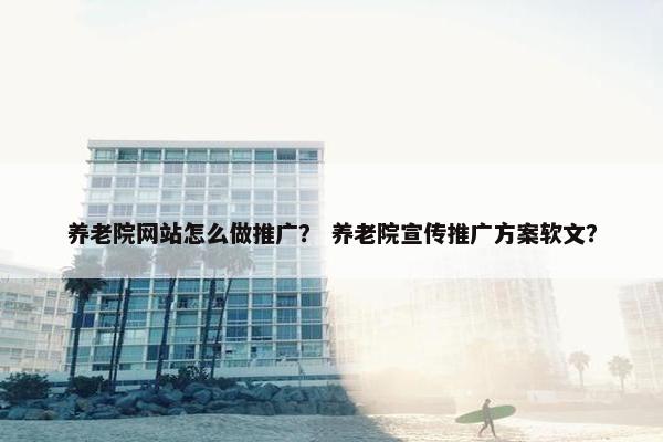 养老院网站怎么做推广？ 养老院宣传推广方案软文？