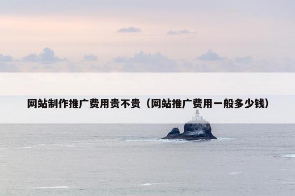 网站制作推广费用贵不贵（网站推广费用一般多少钱）