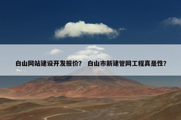 白山网站建设开发报价？ 白山市新建管网工程真是性？