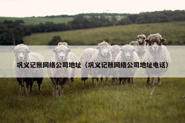 巩义记账网络公司地址（巩义记账网络公司地址电话）