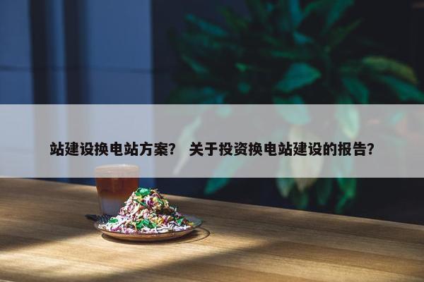 站建设换电站方案？ 关于投资换电站建设的报告？
