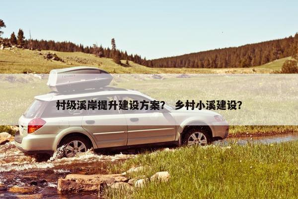 村级溪岸提升建设方案？ 乡村小溪建设？