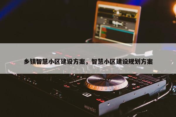 乡镇智慧小区建设方案，智慧小区建设规划方案
