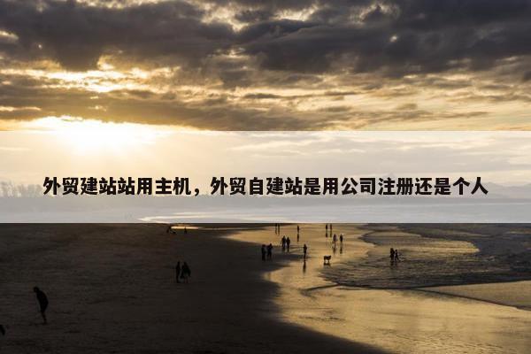 外贸建站站用主机，外贸自建站是用公司注册还是个人
