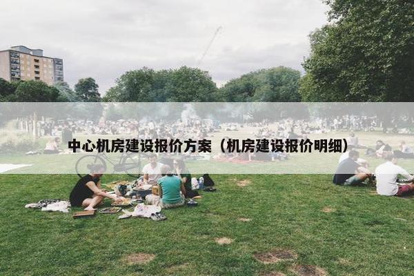 中心机房建设报价方案（机房建设报价明细）