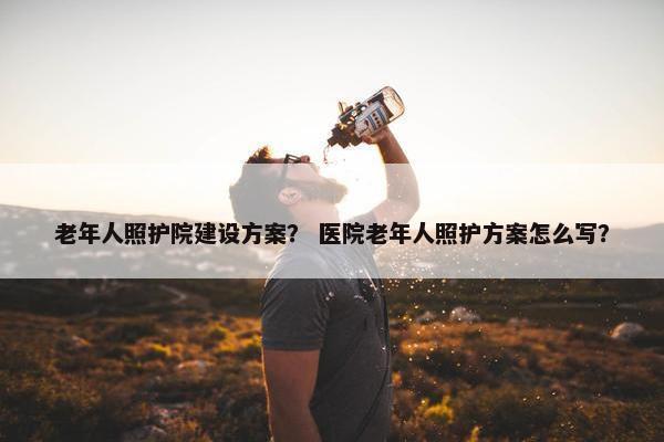 老年人照护院建设方案？ 医院老年人照护方案怎么写？