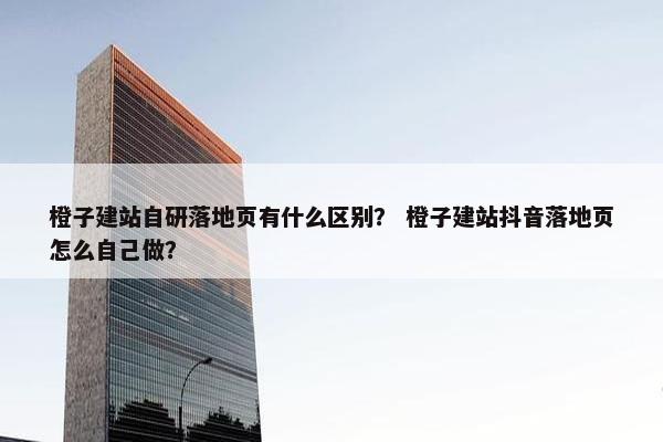橙子建站自研落地页有什么区别？ 橙子建站抖音落地页怎么自己做？