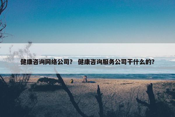 健康咨询网络公司？ 健康咨询服务公司干什么的？