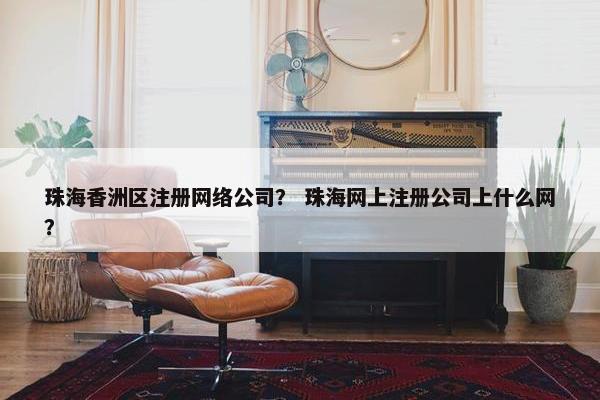 珠海香洲区注册网络公司？ 珠海网上注册公司上什么网？