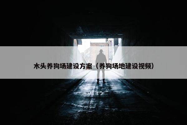 木头养狗场建设方案（养狗场地建设视频）
